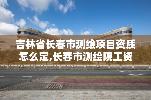 吉林省长春市测绘项目资质怎么定,长春市测绘院工资待遇