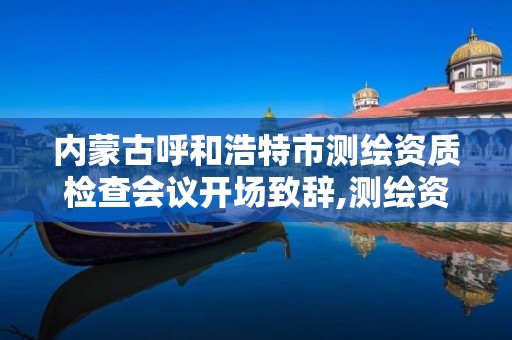 内蒙古呼和浩特市测绘资质检查会议开场致辞,测绘资质检查都检查啥。