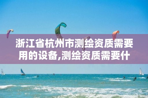 浙江省杭州市测绘资质需要用的设备,测绘资质需要什么证书