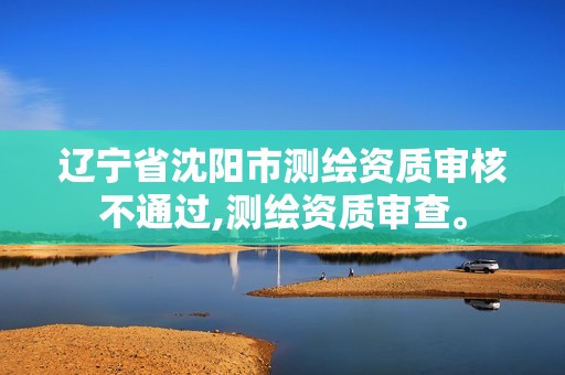 辽宁省沈阳市测绘资质审核不通过,测绘资质审查。