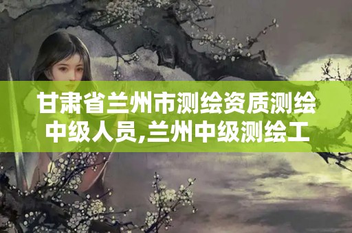 甘肃省兰州市测绘资质测绘中级人员,兰州中级测绘工程师招聘