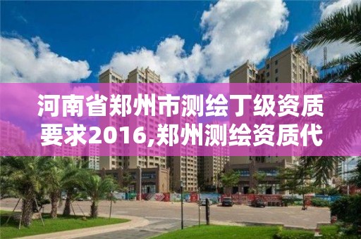 河南省郑州市测绘丁级资质要求2016,郑州测绘资质代办