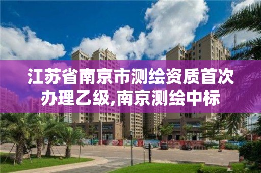 江苏省南京市测绘资质首次办理乙级,南京测绘中标