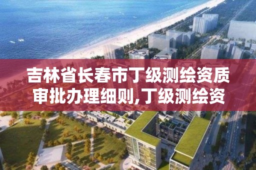 吉林省长春市丁级测绘资质审批办理细则,丁级测绘资质要求。