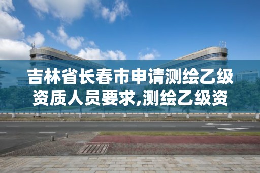 吉林省长春市申请测绘乙级资质人员要求,测绘乙级资质申请需要什么条件。