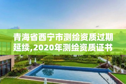 青海省西宁市测绘资质过期延续,2020年测绘资质证书延期