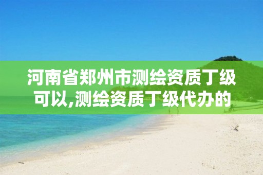 河南省郑州市测绘资质丁级可以,测绘资质丁级代办的多少钱