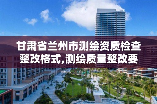 甘肃省兰州市测绘资质检查整改格式,测绘质量整改要求