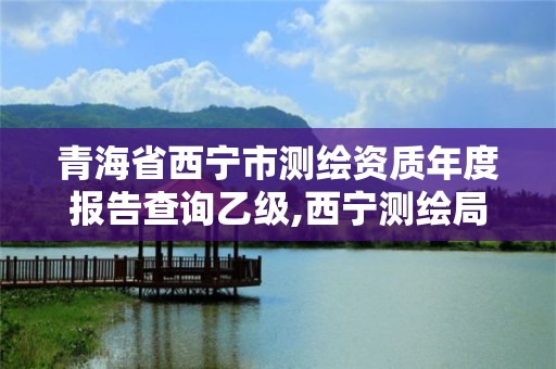 青海省西宁市测绘资质年度报告查询乙级,西宁测绘局位置。