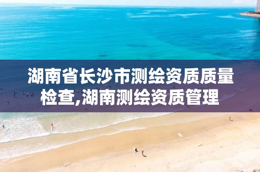 湖南省长沙市测绘资质质量检查,湖南测绘资质管理