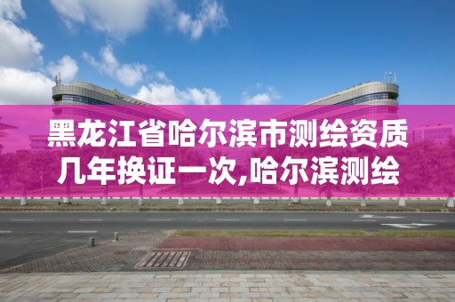 黑龙江省哈尔滨市测绘资质几年换证一次,哈尔滨测绘局幼儿园是民办还是公办。