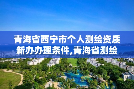 青海省西宁市个人测绘资质新办办理条件,青海省测绘资质延期公告