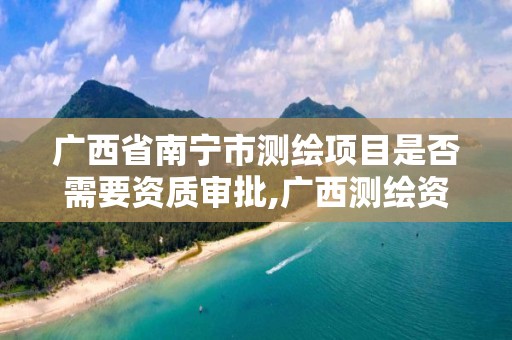 广西省南宁市测绘项目是否需要资质审批,广西测绘资质办理