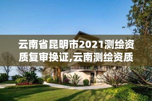 云南省昆明市2021测绘资质复审换证,云南测绘资质管理系统 云南省昆明市2021测绘资质复审换证,云南测绘资质管理系统