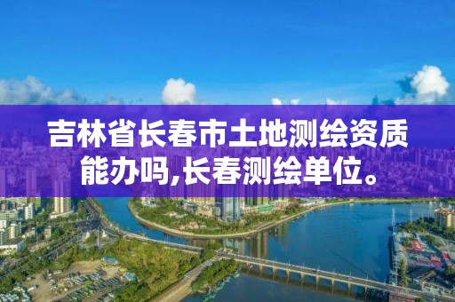 吉林省长春市土地测绘资质能办吗,长春测绘单位。