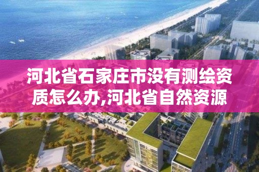 河北省石家庄市没有测绘资质怎么办,河北省自然资源厅关于延长测绘资质证书有效期的公告