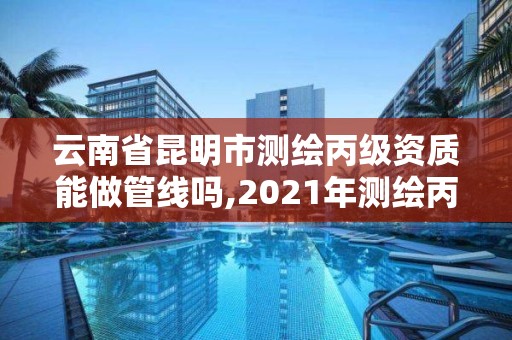 云南省昆明市测绘丙级资质能做管线吗,2021年测绘丙级资质申报条件