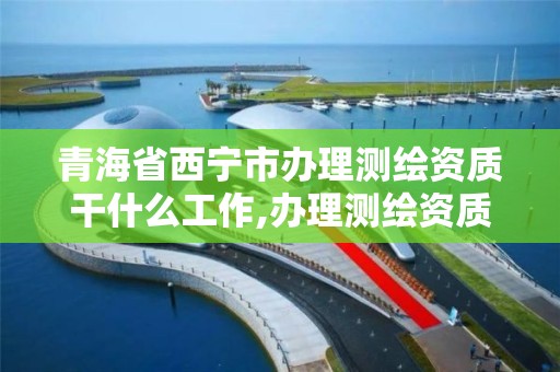 青海省西宁市办理测绘资质干什么工作,办理测绘资质多少钱。