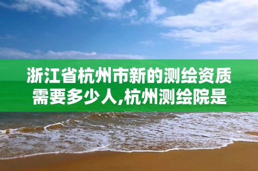 浙江省杭州市新的测绘资质需要多少人,杭州测绘院是什么单位。