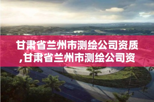 甘肃省兰州市测绘公司资质,甘肃省兰州市测绘公司资质公示