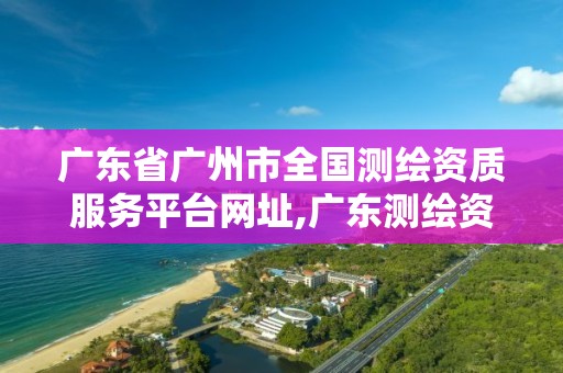 广东省广州市全国测绘资质服务平台网址,广东测绘资质查询。