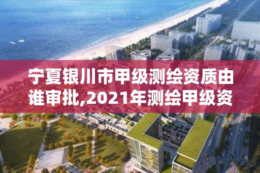 宁夏银川市甲级测绘资质由谁审批,2021年测绘甲级资质申报条件