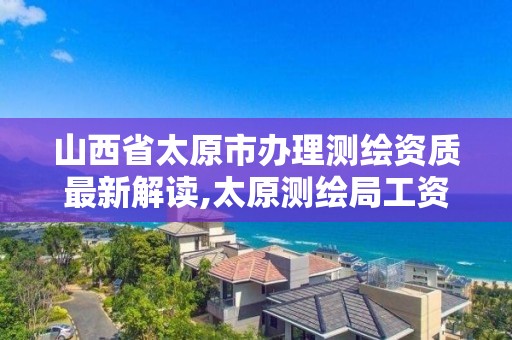 山西省太原市办理测绘资质最新解读,太原测绘局工资怎么样。