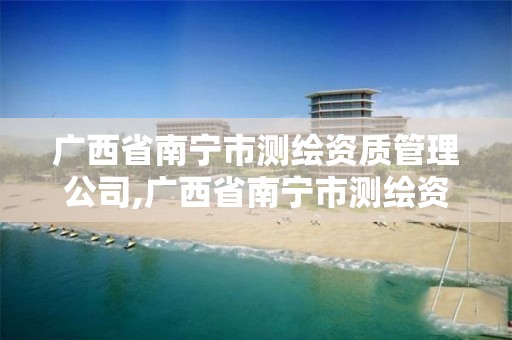 广西省南宁市测绘资质管理公司,广西省南宁市测绘资质管理公司有哪些