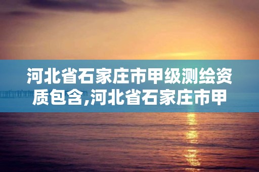 河北省石家庄市甲级测绘资质包含,河北省石家庄市甲级测绘资质包含哪些企业