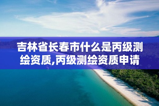 吉林省长春市什么是丙级测绘资质,丙级测绘资质申请条件