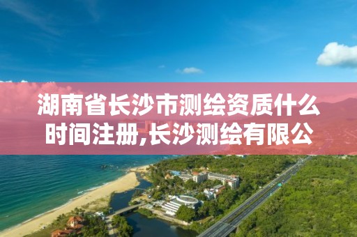 湖南省长沙市测绘资质什么时间注册,长沙测绘有限公司联系电话