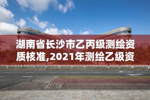 湖南省长沙市乙丙级测绘资质核准,2021年测绘乙级资质办公申报条件