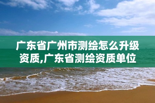 广东省广州市测绘怎么升级资质,广东省测绘资质单位名单