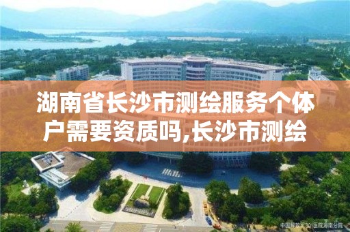 湖南省长沙市测绘服务个体户需要资质吗,长沙市测绘资质单位名单。