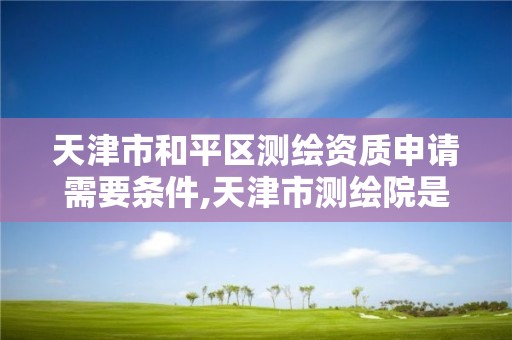 天津市和平区测绘资质申请需要条件,天津市测绘院是什么单位性质