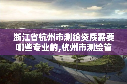 浙江省杭州市测绘资质需要哪些专业的,杭州市测绘管理服务平台