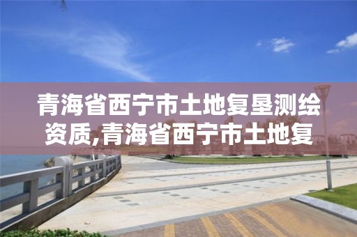 青海省西宁市土地复垦测绘资质,青海省西宁市土地复垦测绘资质取消了吗