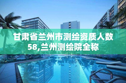 甘肃省兰州市测绘资质人数58,兰州测绘院全称