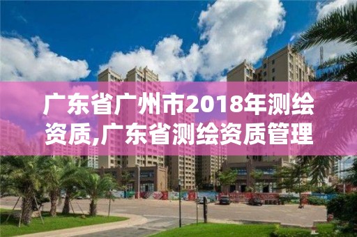 广东省广州市2018年测绘资质,广东省测绘资质管理系统