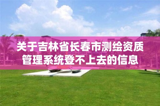 关于吉林省长春市测绘资质管理系统登不上去的信息