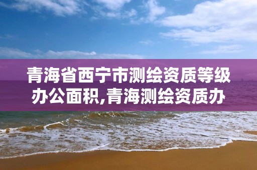 青海省西宁市测绘资质等级办公面积,青海测绘资质办理。