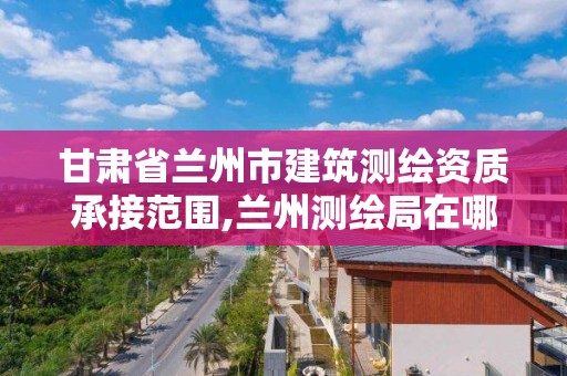 甘肃省兰州市建筑测绘资质承接范围,兰州测绘局在哪儿