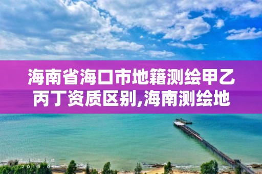 海南省海口市地籍测绘甲乙丙丁资质区别,海南测绘地理信息局电话。