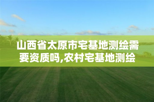 山西省太原市宅基地测绘需要资质吗,农村宅基地测绘后要多久才能批下来。