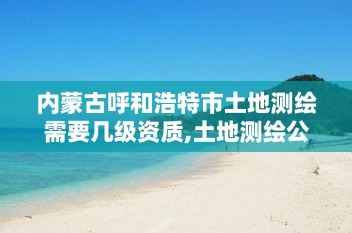 内蒙古呼和浩特市土地测绘需要几级资质,土地测绘公司怎么收费标准