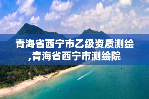 青海省西宁市乙级资质测绘,青海省西宁市测绘院