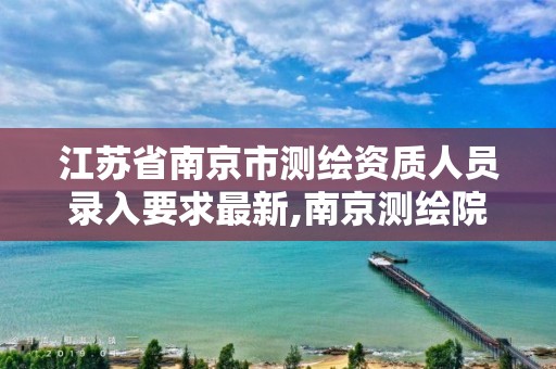 江苏省南京市测绘资质人员录入要求最新,南京测绘院是什么单位