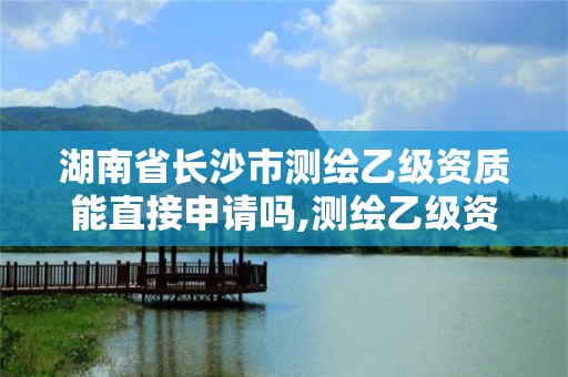 湖南省长沙市测绘乙级资质能直接申请吗,测绘乙级资质需要多少专业人员。