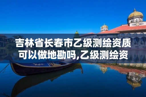 吉林省长春市乙级测绘资质可以做地勘吗,乙级测绘资质单位名录