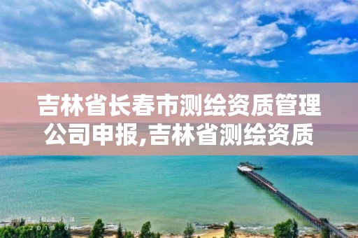 吉林省长春市测绘资质管理公司申报,吉林省测绘资质延期